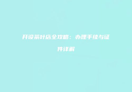 开设茶叶店全攻略：办理手续与证件详解