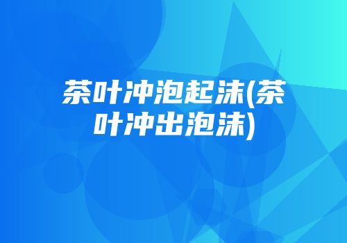 茶叶冲泡起沫(茶叶冲出泡沫)