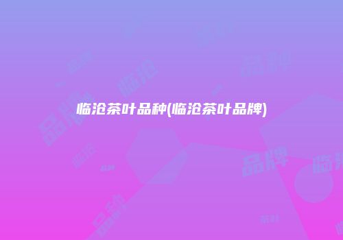 临沧茶叶品种(临沧茶叶品牌)