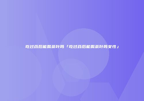 吃过药后能喝茶叶吗「吃过药后能喝茶叶吗女性」