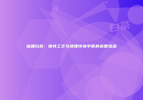 福建白茶：独特工艺与地理环境孕育的茶香珍品