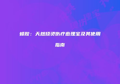 蜂胶：天然烧烫伤疗愈瑰宝及其使用指南