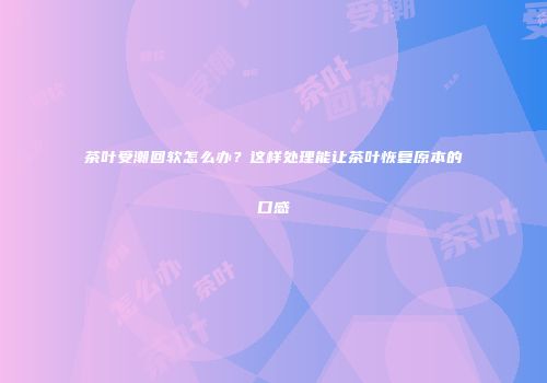 茶叶受潮回软怎么办？这样处理能让茶叶恢复原本的口感