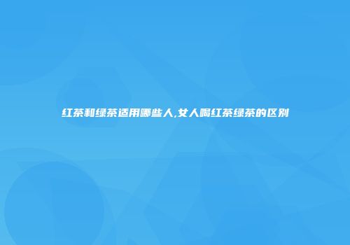 红茶和绿茶适用哪些人,女人喝红茶绿茶的区别