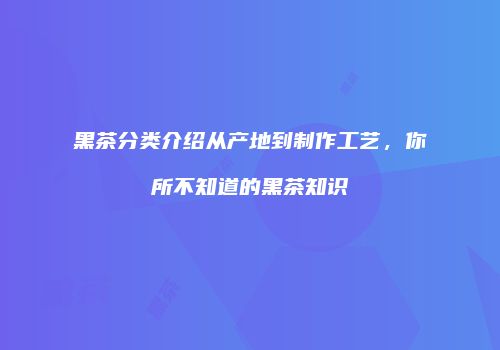 黑茶分类介绍从产地到制作工艺，你所不知道的黑茶知识