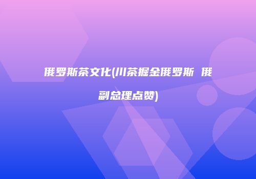 俄罗斯茶文化(川茶掘金俄罗斯 俄副总理点赞)