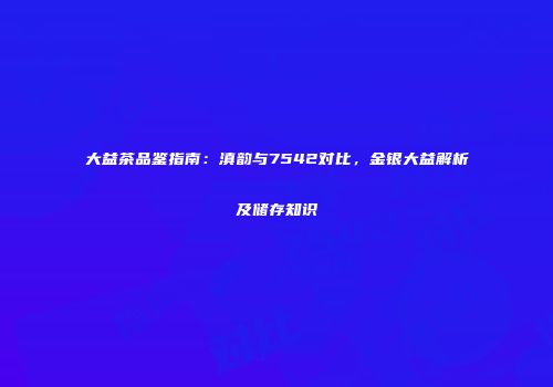 大益茶品鉴指南：滇韵与7542对比，金银大益解析及储存知识