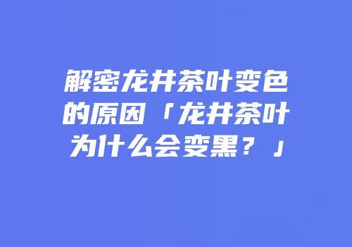 解密龙井茶叶变色的原因「龙井茶叶为什么会变黑？」