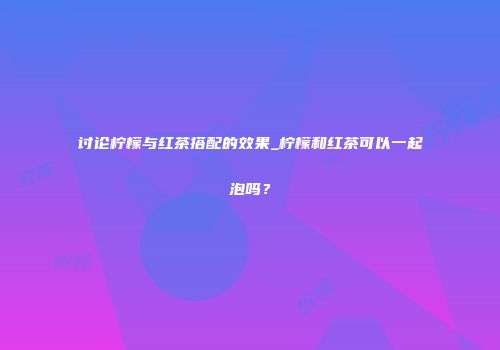讨论柠檬与红茶搭配的效果_柠檬和红茶可以一起泡吗？