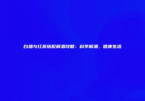 白酒与红茶搭配解酒攻略：科学解酒，健康生活