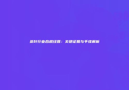 茶叶行业合规经营：关键证照与手续解析