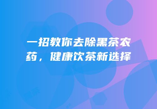 一招教你去除黑茶农药，健康饮茶新选择