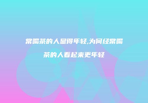 常喝茶的人显得年轻,为何经常喝茶的人看起来更年轻