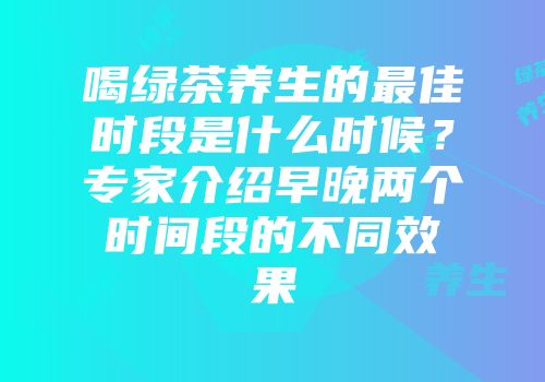 喝绿茶养生的最佳时段是什么时候？专家介绍早晚两个时间段的不同效果