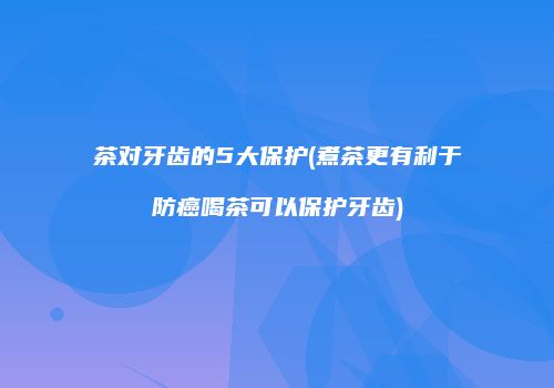 茶对牙齿的5大保护(煮茶更有利于防癌喝茶可以保护牙齿)