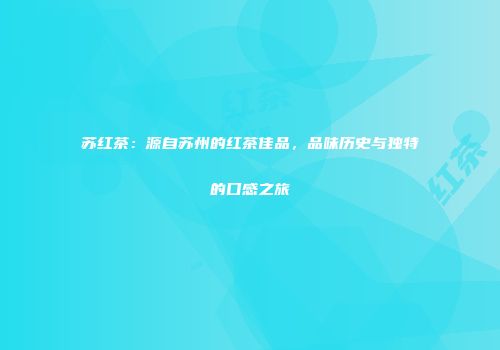 苏红茶：源自苏州的红茶佳品，品味历史与独特的口感之旅