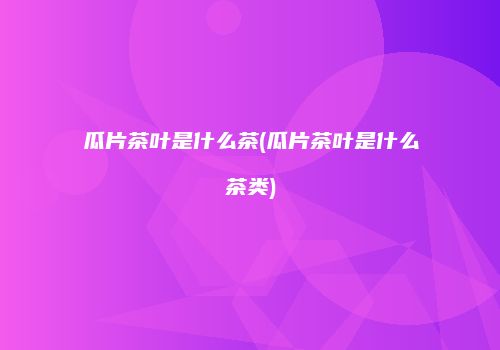 瓜片茶叶是什么茶(瓜片茶叶是什么茶类)