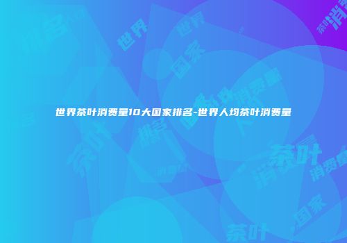 世界茶叶消费量10大国家排名-世界人均茶叶消费量