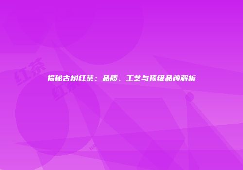 揭秘古树红茶：品质、工艺与顶级品牌解析