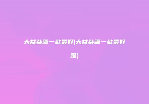 大益茶哪一款最好(大益茶哪一款最好喝)