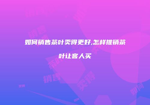 如何销售茶叶卖得更好,怎样推销茶叶让客人买