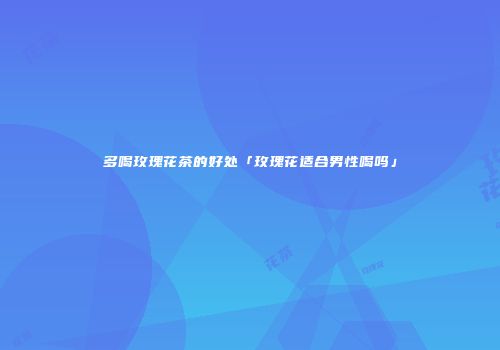 多喝玫瑰花茶的好处「玫瑰花适合男性喝吗」