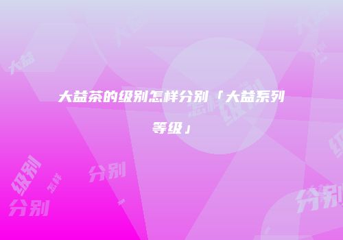 大益茶的级别怎样分别「大益系列等级」