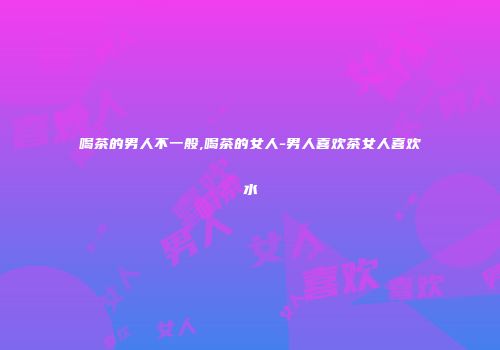 喝茶的男人不一般,喝茶的女人-男人喜欢茶女人喜欢水