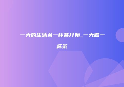 一天的生活从一杯茶开始_一天喝一杯茶