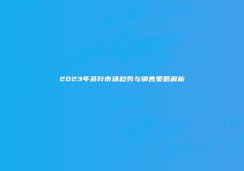 2023年茶叶市场趋势与销售策略解析