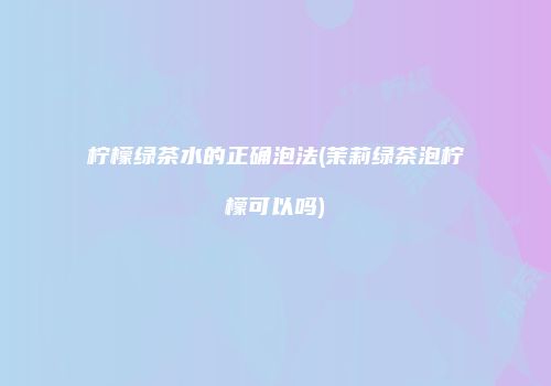 柠檬绿茶水的正确泡法(茉莉绿茶泡柠檬可以吗)