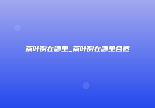 茶叶倒在哪里_茶叶倒在哪里合适