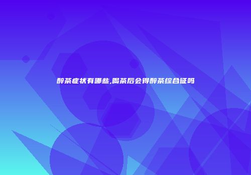 醉茶症状有哪些,喝茶后会得醉茶综合征吗