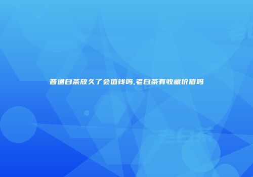 普通白茶放久了会值钱吗,老白茶有收藏价值吗