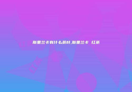斯里兰卡有什么茶叶,斯里兰卡 红茶