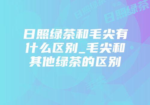 日照绿茶和毛尖有什么区别_毛尖和其他绿茶的区别
