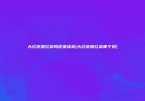 大红袍是红茶吗还是绿茶(大红袍和红茶哪个好)