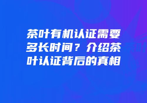 茶叶有机认证需要多长时间？介绍茶叶认证背后的真相