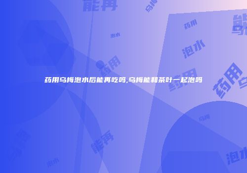 药用乌梅泡水后能再吃吗,乌梅能和茶叶一起泡吗