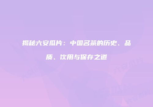 揭秘六安瓜片：中国名茶的历史、品质、饮用与保存之道