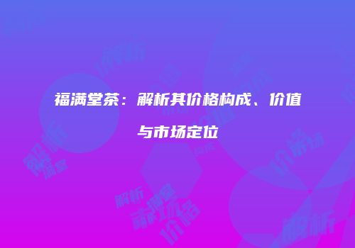 福满堂茶：解析其价格构成、价值与市场定位