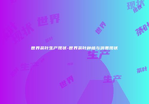 世界茶叶生产现状-世界茶叶种植与消费现状