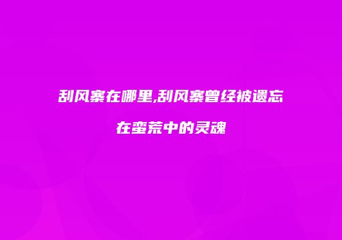 刮风寨在哪里,刮风寨曾经被遗忘在蛮荒中的灵魂
