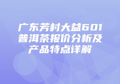 广东芳村大益601普洱茶报价分析及产品特点详解
