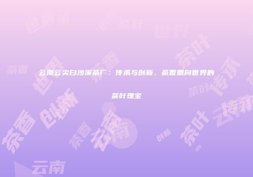 云南云尖白沙溪茶厂：传承与创新，茶香飘向世界的茶叶瑰宝