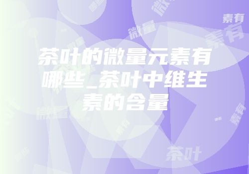 茶叶的微量元素有哪些_茶叶中维生素的含量