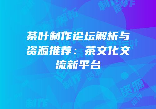 茶叶制作论坛解析与资源推荐：茶文化交流新平台