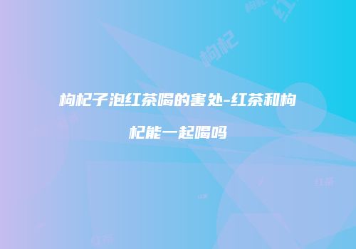 枸杞子泡红茶喝的害处-红茶和枸杞能一起喝吗
