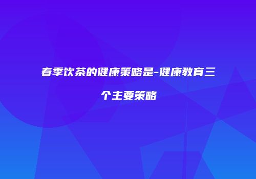 春季饮茶的健康策略是-健康教育三个主要策略