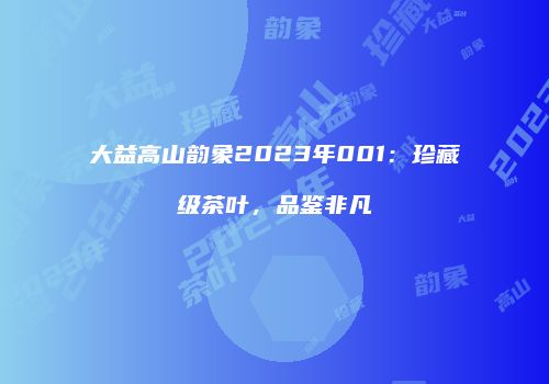 大益高山韵象2023年001：珍藏级茶叶，品鉴非凡
